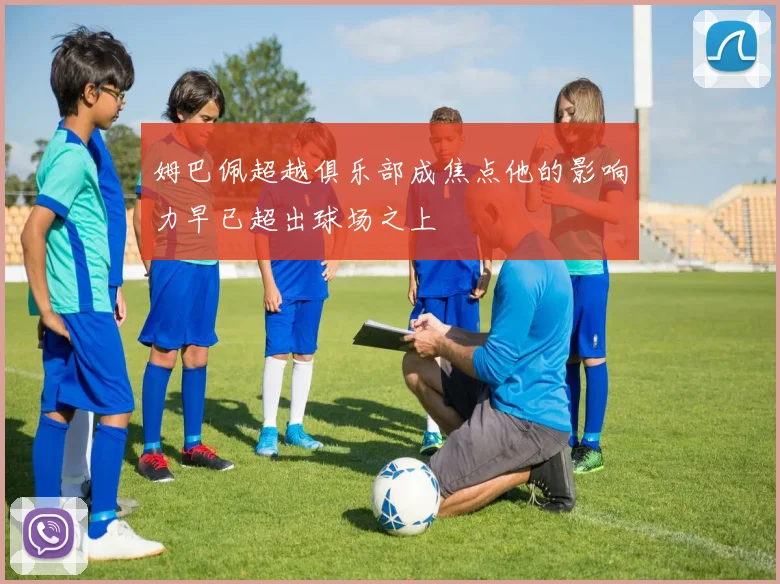 姆巴佩超越俱乐部成焦点他的影响力早已超出球场之上