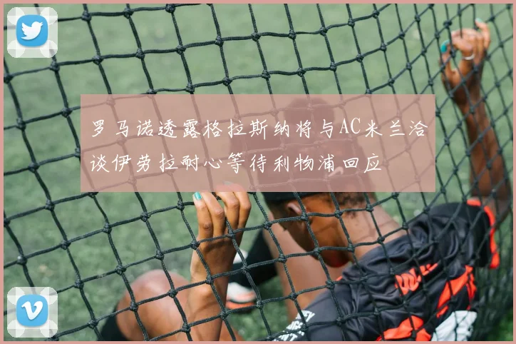 罗马诺透露格拉斯纳将与AC米兰洽谈伊劳拉耐心等待利物浦回应
