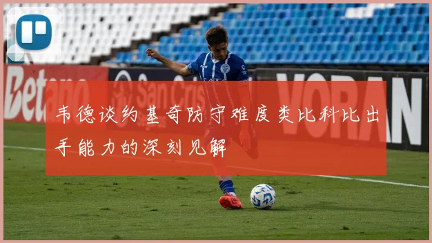 韦德谈约基奇防守难度类比科比出手能力的深刻见解