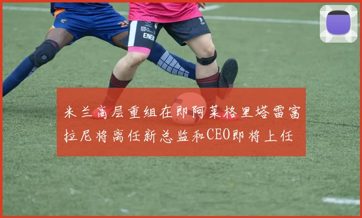 米兰高层重组在即阿莱格里塔雷富拉尼将离任新总监和CEO即将上任