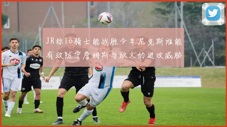 JR称16骑士能战胜今年尼克斯谁能有效防守詹姆斯与欧文的进攻威胁
