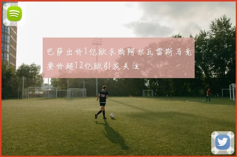 巴萨出价1亿欧求购阿尔瓦雷斯马竞要价超12亿欧引发关注
