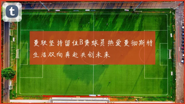 曼联坚持留住B费球员热爱曼彻斯特生活双向奔赴共创未来