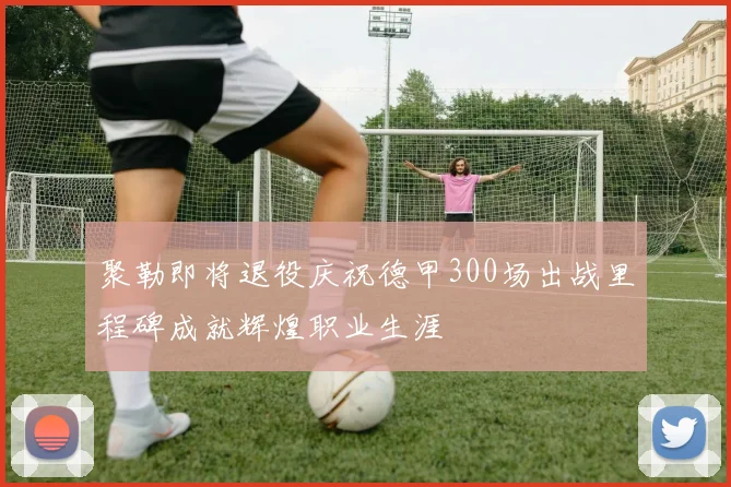 聚勒即将退役庆祝德甲300场出战里程碑成就辉煌职业生涯
