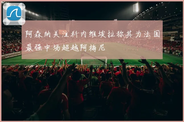 阿森纳关注科内维埃拉称其为法国最强中场超越阿梅尼