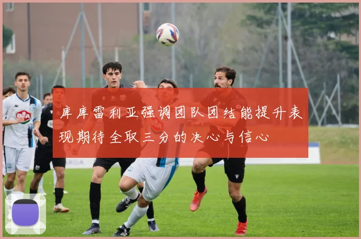 库库雷利亚强调团队团结能提升表现期待全取三分的决心与信心