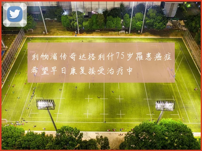 利物浦传奇达格利什75岁罹患癌症希望早日康复接受治疗中