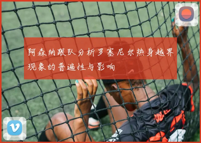 阿森纳跟队分析罗塞尼尔热身越界现象的普遍性与影响