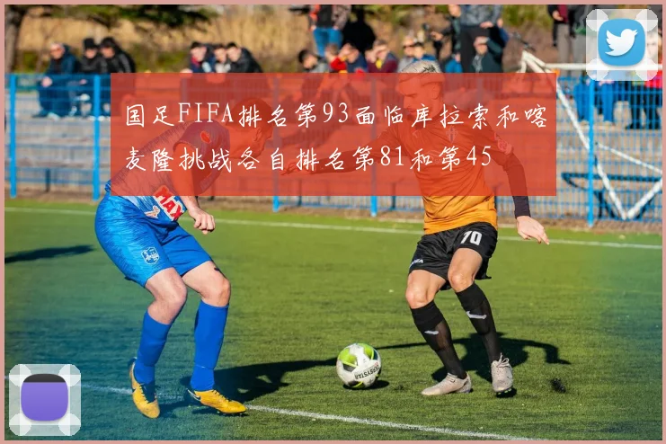 国足FIFA排名第93面临库拉索和喀麦隆挑战各自排名第81和第45